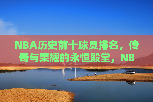 NBA历史前十球员排名,传奇与荣耀的永恒殿堂,NBA历史前十,传奇与荣耀的永恒殿堂
