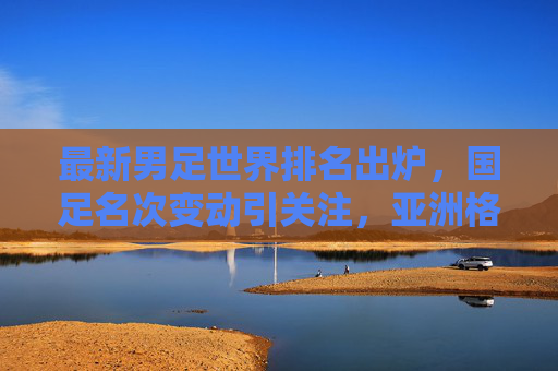 最新男足世界排名出炉，国足名次变动引关注，亚洲格局悄然生变，最新男足世界排名出炉，国足名次变动引关注，亚洲格局悄然生变