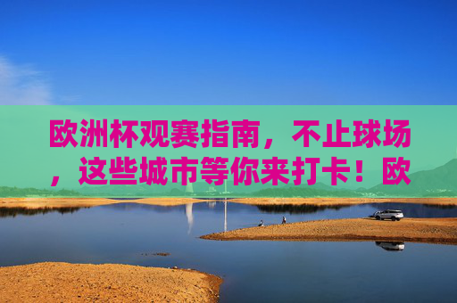 欧洲杯观赛指南,不止球场,这些城市等你来打卡!欧洲杯观赛指南,不止球场,城市等你打卡