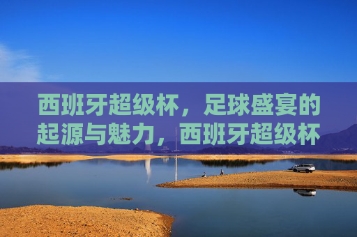 西班牙超级杯,足球盛宴的起源与魅力,西班牙超级杯,足球盛宴的起源与魅力
