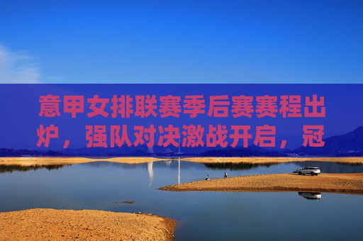 意甲女排联赛季后赛赛程出炉，强队对决激战开启，冠军悬念待揭晓，意甲女排联赛季后赛赛程出炉，强队对决激战开启，冠军悬念待揭晓