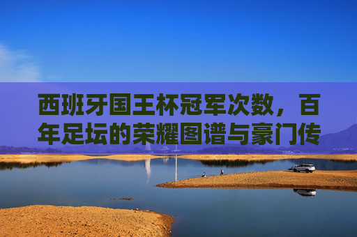 西班牙国王杯冠军次数，百年足坛的荣耀图谱与豪门传奇，西班牙国王杯百年冠军次数，足坛荣耀图谱与豪门传奇