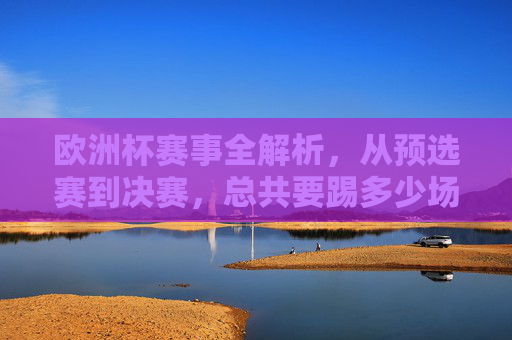 欧洲杯赛事全解析，从预选赛到决赛，总共要踢多少场？欧洲杯全解析，从预选赛到决赛共踢多少场？