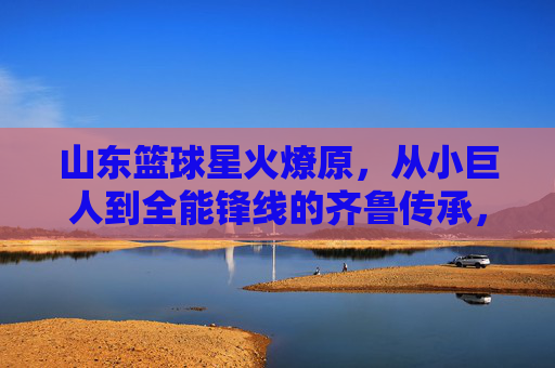 山东篮球星火燎原,从小巨人到全能锋线的齐鲁传承,山东篮球星火燎原,从小巨人到全能锋线的齐鲁传承