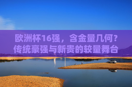 欧洲杯16强,含金量几何?传统豪强与新贵的较量舞台