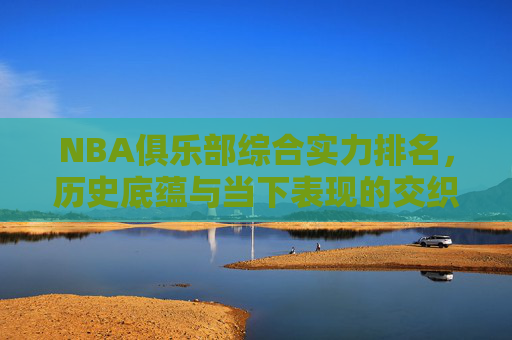 NBA俱乐部综合实力排名,历史底蕴与当下表现的交织,NBA俱乐部综合实力排名,历史底蕴与当下表现的交织