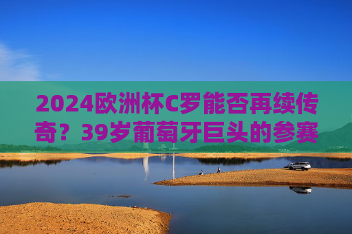 2024欧洲杯C罗能否再续传奇?39岁葡萄牙巨头的参赛悬念,2024欧洲杯,39岁C罗参赛悬念能否再续传奇?