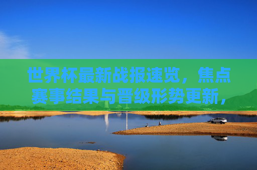 世界杯最新战报速览,焦点赛事结果与晋级形势更新,世界杯战报速览,焦点赛事结果与晋级形势更新