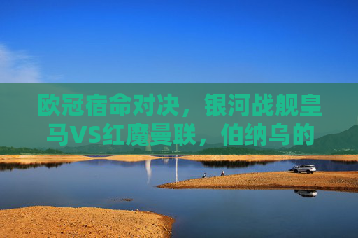 欧冠宿命对决，银河战舰皇马VS红魔曼联，伯纳乌的荣耀与老特拉福德的传奇，欧冠宿命对决，银河战舰皇马VS红魔曼联，伯纳乌荣耀与老特拉福德传奇