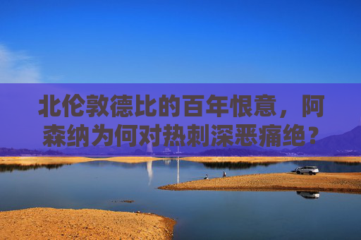 北伦敦德比的百年恨意,阿森纳为何对热刺深恶痛绝?百年北伦敦德比恨意,阿森纳对热刺深恶痛绝之谜