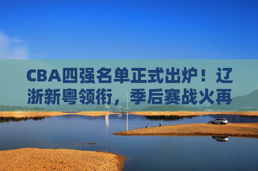 CBA四强名单正式出炉!辽浙新粤领衔,季后赛战火再升级,CBA四强名单出炉,辽浙新粤领衔,季后赛战火升级