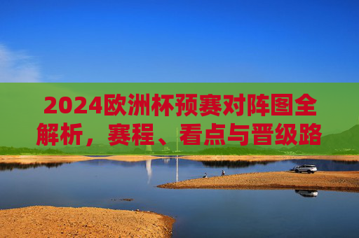 2024欧洲杯预赛对阵图全解析，赛程、看点与晋级路径，2024欧洲杯预赛对阵图全解析，赛程、看点与晋级路径