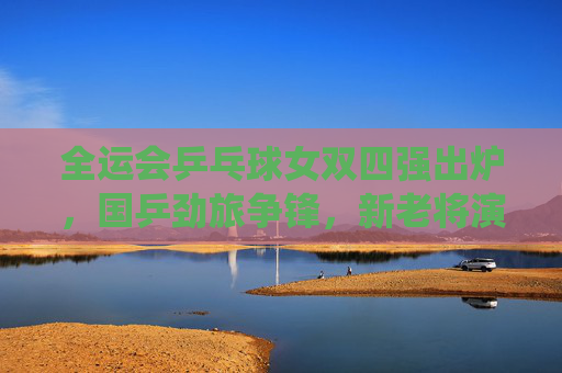 全运会乒乓球女双四强出炉，国乒劲旅争锋，新老将演绎巅峰对决，全运会乒乓球女双四强出炉 新老将演绎巅峰对决