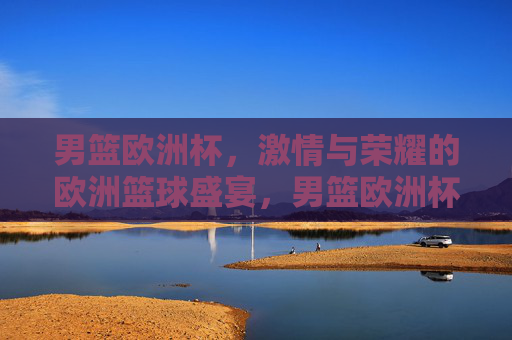 男篮欧洲杯，激情与荣耀的欧洲篮球盛宴，男篮欧洲杯，激情与荣耀的欧洲篮球盛宴