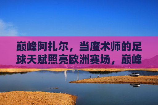 巅峰阿扎尔,当魔术师的足球天赋照亮欧洲赛场,巅峰阿扎尔,魔术师天赋照亮欧洲赛场