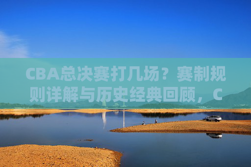 CBA总决赛打几场？赛制规则详解与历史经典回顾，CBA总决赛几场制？赛制规则详解与历史经典回顾