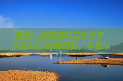 亚冠小组赛赛程最新出炉，关键战役时间调整，中超球队迎新挑战，亚冠小组赛赛程最新出炉，关键战役时间调整，中超球队迎新挑战