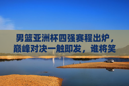 男篮亚洲杯四强赛程出炉，巅峰对决一触即发，谁将笑傲亚洲？男篮亚洲杯四强赛程出炉，巅峰对决笑傲亚洲谁属？