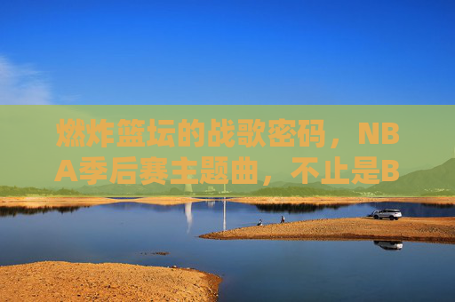 燃炸篮坛的战歌密码,NBA季后赛主题曲,不止是BGM,是冠军血脉里的心跳,战歌密码,NBA季后赛主题曲,冠军血脉的心跳