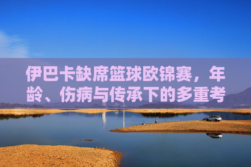 伊巴卡缺席篮球欧锦赛，年龄、伤病与传承下的多重考量，伊巴卡缺席欧锦赛，年龄、伤病与传承的多重考量