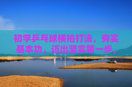 初学乒乓球横拍打法,夯实基本功,迈出坚实第一步,初学横拍,夯实基本功,迈出坚实第一步