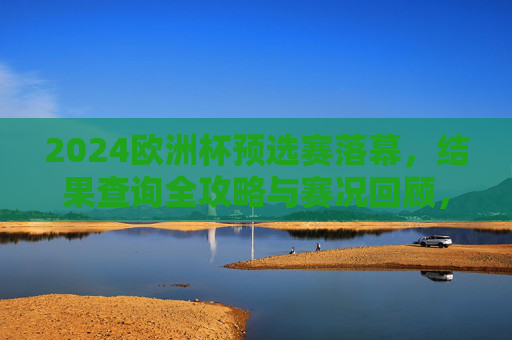 2024欧洲杯预选赛落幕,结果查询全攻略与赛况回顾,2024欧洲杯预选赛落幕,结果查询攻略与赛况回顾