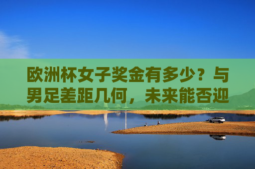 欧洲杯女子奖金有多少?与男足差距几何,未来能否迎突破?欧洲杯女足奖金,差距几何与未来突破?