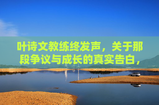 叶诗文教练终发声，关于那段争议与成长的真实告白，叶诗文教练终发声，争议与成长的真实告白
