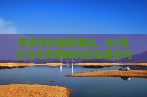 国家德比烽烟再起,AC米兰与尤文图斯的百年恩怨与宿命对决,意大利国家德比烽烟再起,AC米兰与尤文图斯的百年恩怨宿命对决