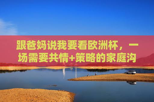 跟爸妈说我要看欧洲杯，一场需要共情+策略的家庭沟通，跟爸妈说看欧洲杯，一场共情+策略的家庭沟通