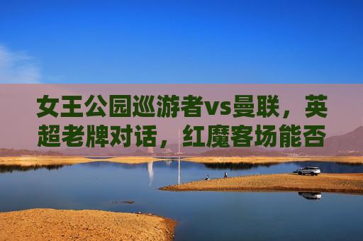 女王公园巡游者vs曼联,英超老牌对话,红魔客场能否延续争冠势头?英超老牌对话,女王公园巡游者vs曼联,红魔客场延续争冠势头?