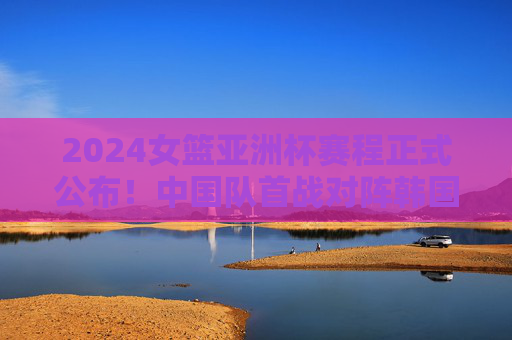 2024女篮亚洲杯赛程正式公布!中国队首战对阵韩国,决赛时间看这里,2024女篮亚洲杯赛程公布,中国队首战韩国,决赛时间看这里