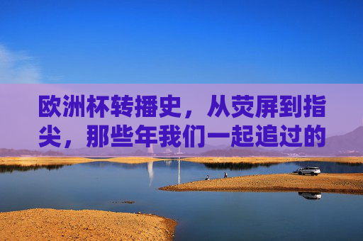 欧洲杯转播史,从荧屏到指尖,那些年我们一起追过的赛事台
