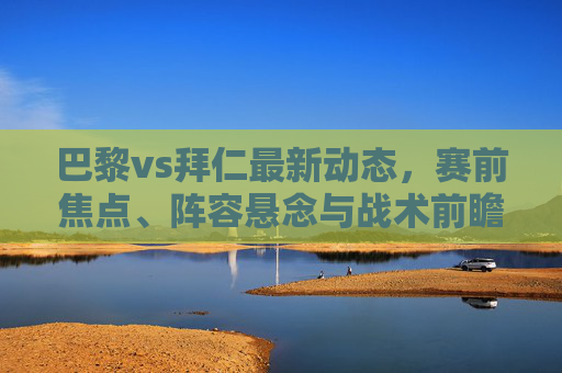 巴黎vs拜仁最新动态,赛前焦点、阵容悬念与战术前瞻,巴黎vs拜仁赛前全解析,最新动态、焦点、阵容悬念与战术前瞻