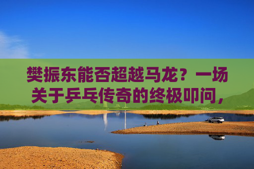 樊振东能否超越马龙?一场关于乒乓传奇的终极叩问,樊振东能否超越马龙?乒乓传奇的终极叩问