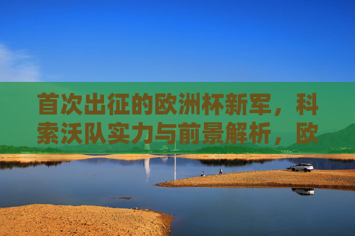 首次出征的欧洲杯新军,科索沃队实力与前景解析,欧洲杯新军科索沃首秀,实力与前景解析
