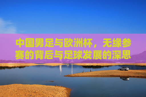 中国男足与欧洲杯,无缘参赛的背后与足球发展的深思,中国男足无缘欧洲杯,足球发展的深层思考