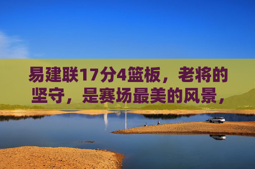 易建联17分4篮板，老将的坚守，是赛场最美的风景，易建联，老将坚守，赛场最美风景