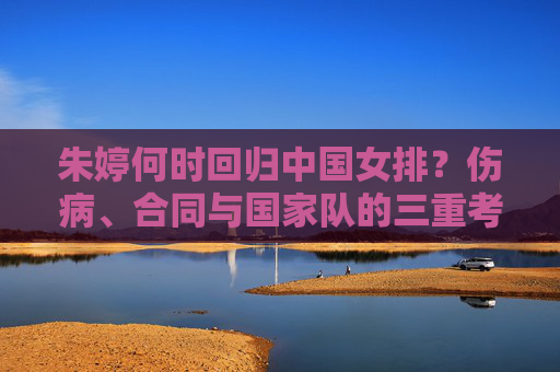 朱婷何时回归中国女排?伤病、合同与国家队的三重考量,朱婷回归中国女排面临三重考量,伤病、合同与国家队