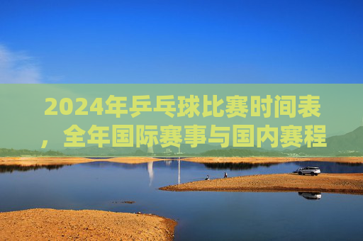 2024年乒乓球比赛时间表,全年国际赛事与国内赛程一览,2024年乒乓球赛事时间表,全年国际与国内赛程一览