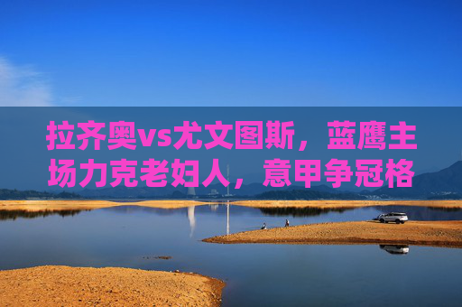 拉齐奥vs尤文图斯,蓝鹰主场力克老妇人,意甲争冠格局再变,蓝鹰主场力克老妇人 意甲争冠格局再变