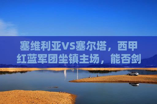 塞维利亚VS塞尔塔，西甲红蓝军团坐镇主场，能否剑指三分？塞维利亚坐镇主场迎战塞尔塔，西甲红蓝军团剑指三分