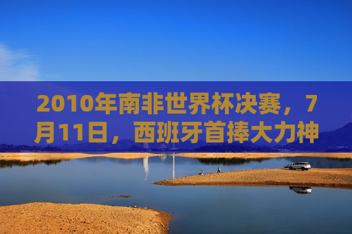 2010年南非世界杯决赛,7月11日,西班牙首捧大力神杯的历史时刻