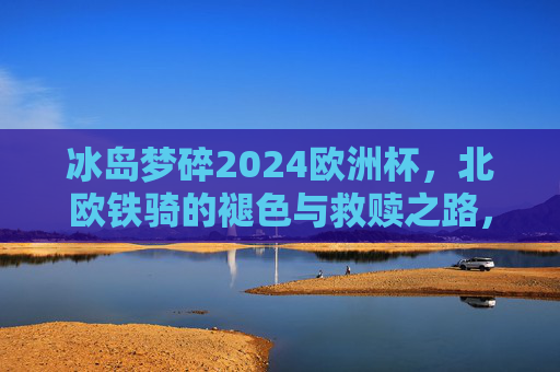 冰岛梦碎2024欧洲杯,北欧铁骑的褪色与救赎之路,冰岛2024欧洲杯梦碎,北欧铁骑褪色与救赎之路
