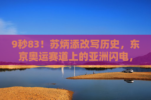9秒83!苏炳添改写历史,东京奥运赛道上的亚洲闪电,9秒83!苏炳添改写历史,东京奥运赛道上的亚洲闪电