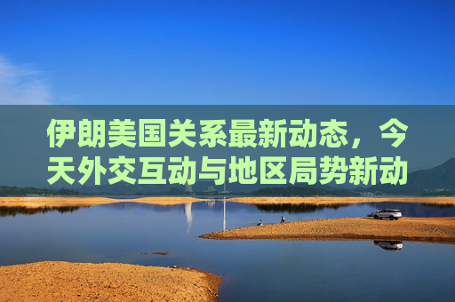 伊朗美国关系最新动态,今天外交互动与地区局势新动向,伊朗美国关系最新动态,今日外交互动与地区局势新动向