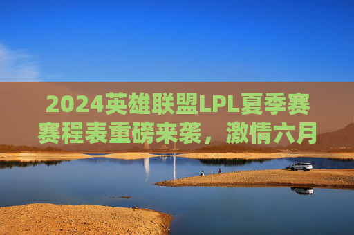 2024英雄联盟LPL夏季赛赛程表重磅来袭，激情六月开战，巅峰对决一触即发！2024英雄联盟LPL夏季赛赛程表重磅来袭，激情六月开战，巅峰对决一触即发！