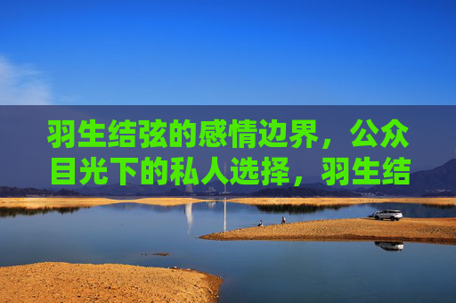 羽生结弦的感情边界,公众目光下的私人选择,羽生结弦的感情边界,公众目光下的私人选择