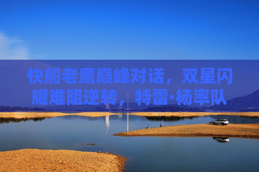 快船老鹰巅峰对话,双星闪耀难阻逆转,特雷·杨率队主场力克洛杉矶