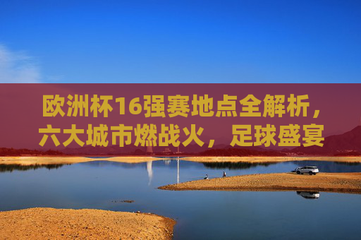 欧洲杯16强赛地点全解析,六大城市燃战火,足球盛宴席卷欧洲